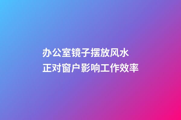 办公室镜子摆放风水 正对窗户影响工作效率